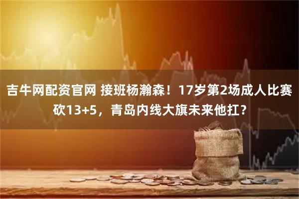 吉牛网配资官网 接班杨瀚森！17岁第2场成人比赛砍13+5，青岛内线大旗未来他扛？