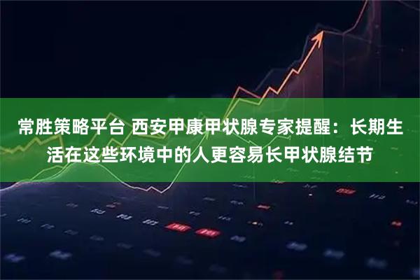 常胜策略平台 西安甲康甲状腺专家提醒：长期生活在这些环境中的人更容易长甲状腺结节