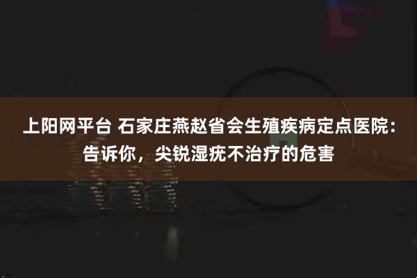 上阳网平台 石家庄燕赵省会生殖疾病定点医院：告诉你，尖锐湿疣不治疗的危害