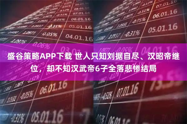 盛谷策略APP下载 世人只知刘据自尽、汉昭帝继位,却不知汉武帝6子全落悲惨结局