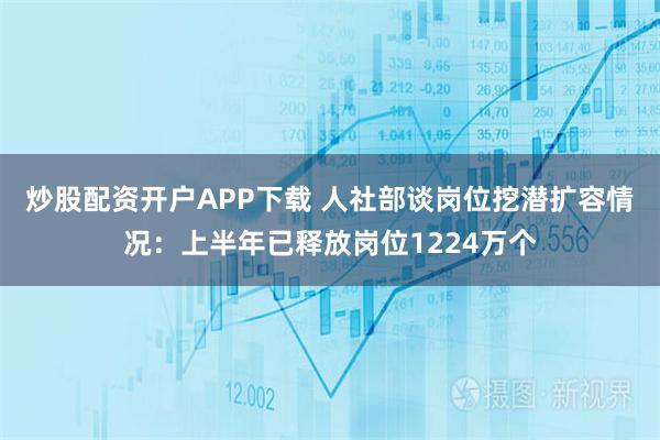 炒股配资开户APP下载 人社部谈岗位挖潜扩容情况：上半年已释放岗位1224万个