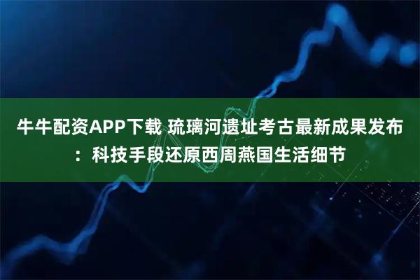 牛牛配资APP下载 琉璃河遗址考古最新成果发布：科技手段还原西周燕国生活细节