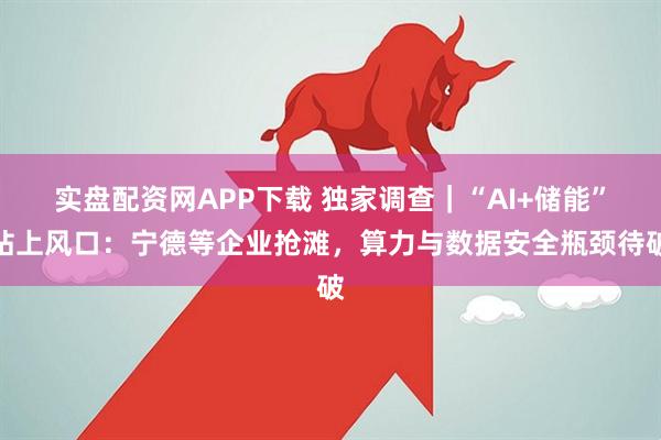 实盘配资网APP下载 独家调查｜“AI+储能”站上风口：宁德等企业抢滩，算力与数据安全瓶颈待破