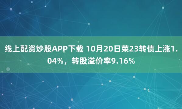 线上配资炒股APP下载 10月20日荣23转债上涨1.04%,转股溢价率9.16%