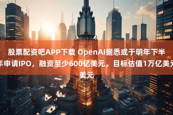 股票配资吧APP下载 OpenAI据悉或于明年下半年申请IPO,融资至少600亿美元,目标估值1万亿美元