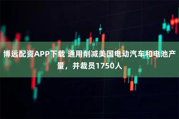 博远配资APP下载 通用削减美国电动汽车和电池产量，并裁员1750人