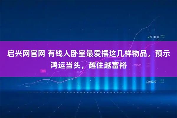 启兴网官网 有钱人卧室最爱摆这几样物品，预示鸿运当头，越住越富裕