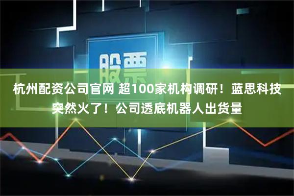 杭州配资公司官网 超100家机构调研！蓝思科技突然火了！公司透底机器人出货量