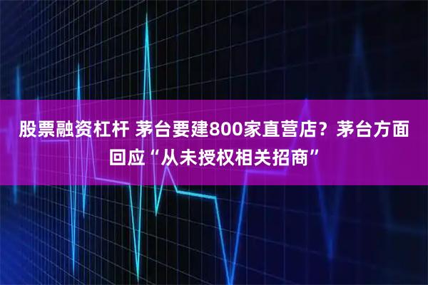 股票融资杠杆 茅台要建800家直营店?茅台方面回应“从未授权相关招商”
