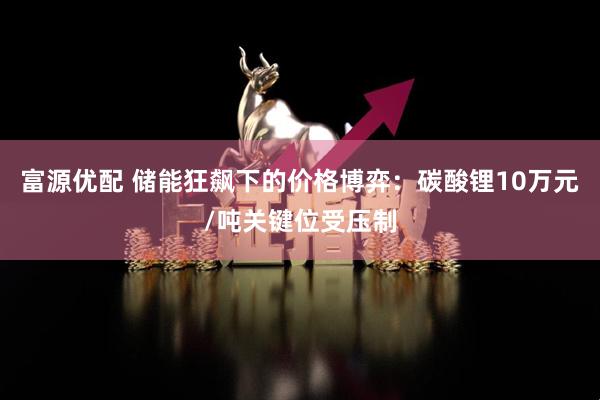 富源优配 储能狂飙下的价格博弈:碳酸锂10万元/吨关键位受压制
