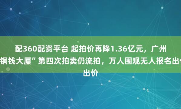 配360配资平台 起拍价再降1.36亿元，广州“铜钱大厦”第四次拍卖仍流拍，万人围观无人报名出价