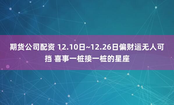 期货公司配资 12.10日~12.26日偏财运无人可挡 喜事一桩接一桩的星座