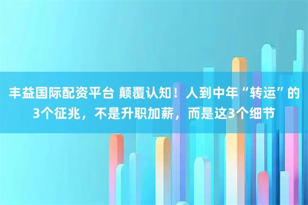 丰益国际配资平台 颠覆认知！人到中年“转运”的3个征兆，不是升职加薪，而是这3个细节
