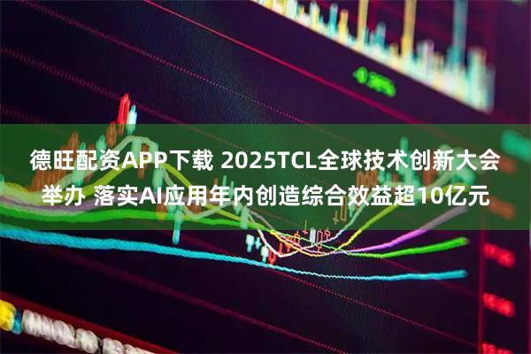 德旺配资APP下载 2025TCL全球技术创新大会举办 落实AI应用年内创造综合效益超10亿元