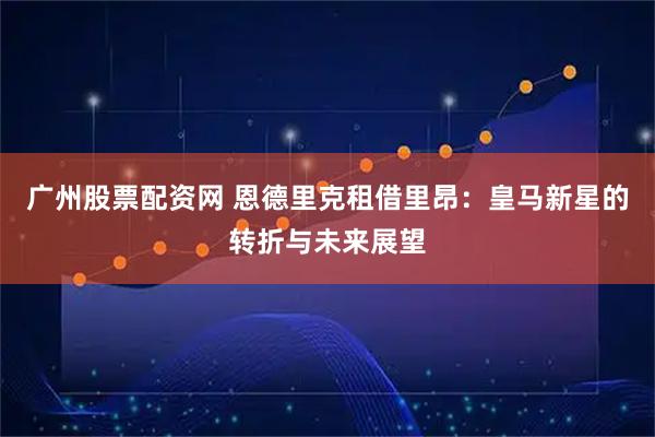 广州股票配资网 恩德里克租借里昂:皇马新星的转折与未来展望