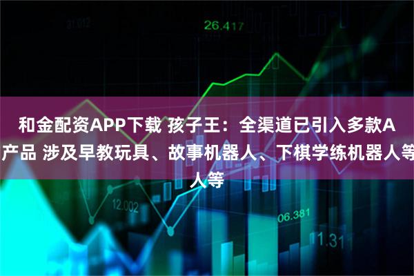 和金配资APP下载 孩子王：全渠道已引入多款AI产品 涉及早教玩具、故事机器人、下棋学练机器人等