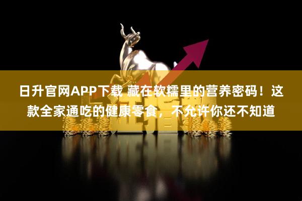 日升官网APP下载 藏在软糯里的营养密码！这款全家通吃的健康零食，不允许你还不知道