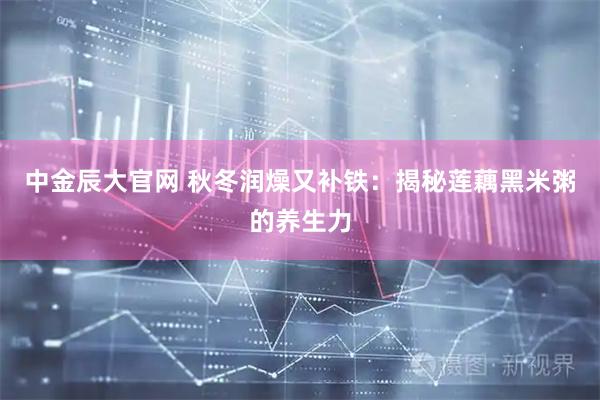 中金辰大官网 秋冬润燥又补铁：揭秘莲藕黑米粥的养生力