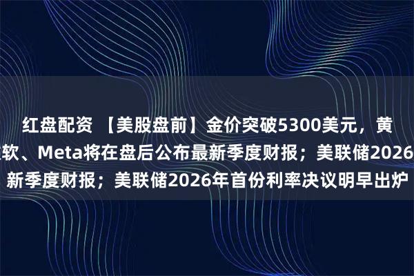 红盘配资 【美股盘前】金价突破5300美元，黄金股走强；特斯拉、微软、Meta将在盘后公布最新季度财报；美联储2026年首份利率决议明早出炉