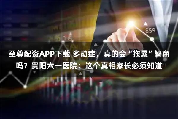 至尊配资APP下载 多动症，真的会“拖累”智商吗？贵阳六一医院：这个真相家长必须知道