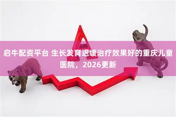 启牛配资平台 生长发育迟缓治疗效果好的重庆儿童医院，2026更新