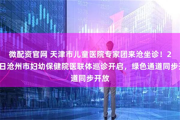 微配资官网 天津市儿童医院专家团来沧坐诊！2月8日沧州市妇幼保健院医联体巡诊开启，绿色通道同步开放