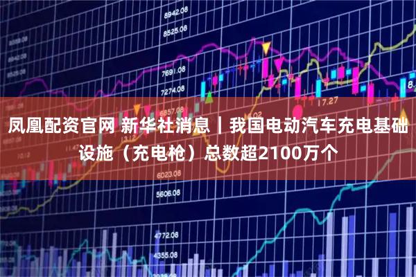 凤凰配资官网 新华社消息｜我国电动汽车充电基础设施（充电枪）总数超2100万个