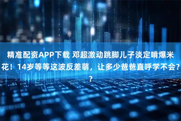 精准配资APP下载 邓超激动跳脚儿子淡定啃爆米花！14岁等等这波反差萌，让多少爸爸直呼学不会？
